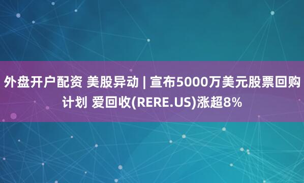 外盘开户配资 美股异动 | 宣布5000万美元股票回购计划 爱回收(RERE.US)涨超8%