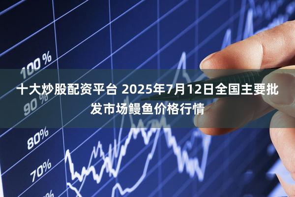 十大炒股配资平台 2025年7月12日全国主要批发市场鳗鱼价格行情