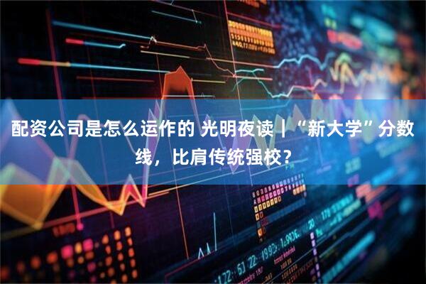 配资公司是怎么运作的 光明夜读｜“新大学”分数线，比肩传统强校？