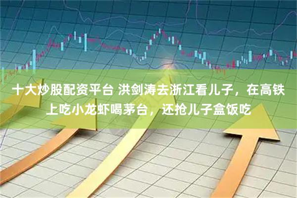 十大炒股配资平台 洪剑涛去浙江看儿子，在高铁上吃小龙虾喝茅台，还抢儿子盒饭吃