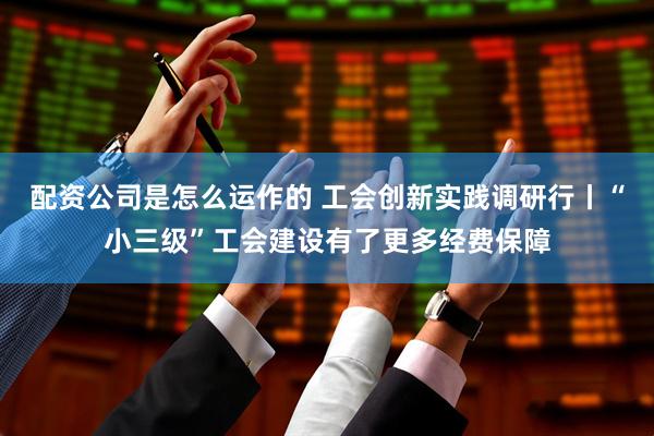 配资公司是怎么运作的 工会创新实践调研行丨“小三级”工会建设有了更多经费保障