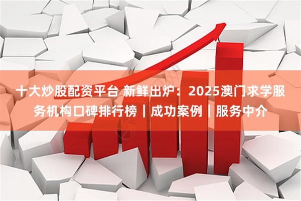 十大炒股配资平台 新鲜出炉：2025澳门求学服务机构口碑排行榜｜成功案例｜服务中介