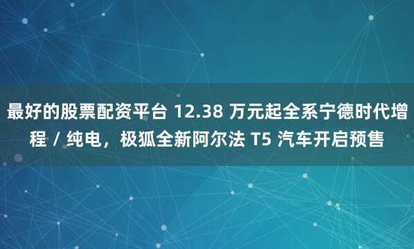 最好的股票配资平台 12.38 万元起全系宁德时代增程 / 纯电，极狐全新阿尔法 T5 汽车开启预售
