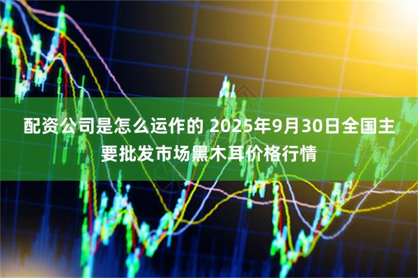 配资公司是怎么运作的 2025年9月30日全国主要批发市场黑木耳价格行情