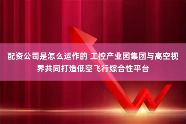 配资公司是怎么运作的 工控产业园集团与高空视界共同打造低空飞行综合性平台