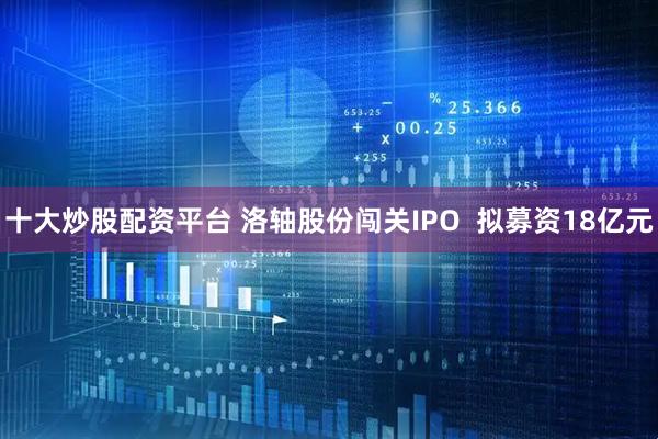 十大炒股配资平台 洛轴股份闯关IPO  拟募资18亿元