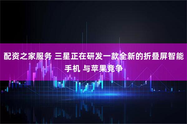 配资之家服务 三星正在研发一款全新的折叠屏智能手机 与苹果竞争