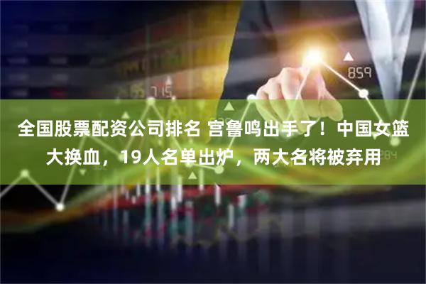 全国股票配资公司排名 宫鲁鸣出手了！中国女篮大换血，19人名单出炉，两大名将被弃用