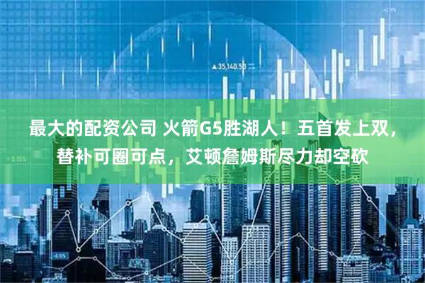 最大的配资公司 火箭G5胜湖人！五首发上双，替补可圈可点，艾顿詹姆斯尽力却空砍