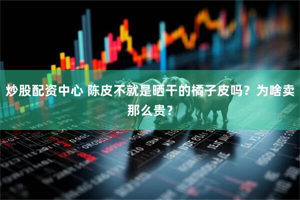 炒股配资中心 陈皮不就是晒干的橘子皮吗?为啥卖那么贵?