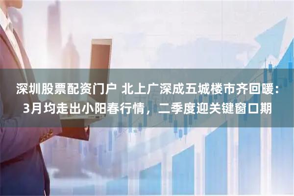 深圳股票配资门户 北上广深成五城楼市齐回暖：3月均走出小阳春行情，二季度迎关键窗口期