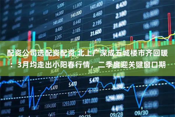配资公司选配资配资 北上广深成五城楼市齐回暖：3月均走出小阳春行情，二季度迎关键窗口期