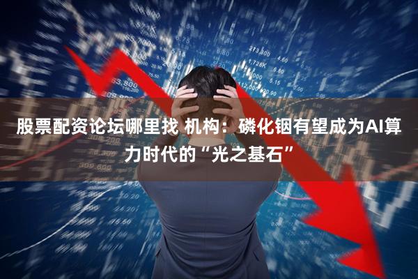 股票配资论坛哪里找 机构：磷化铟有望成为AI算力时代的“光之基石”