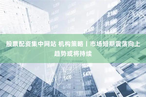 股票配资集中网站 机构策略丨市场短期震荡向上趋势或将持续