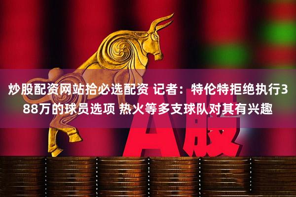 炒股配资网站拾必选配资 记者：特伦特拒绝执行388万的球员选项 热火等多支球队对其有兴趣