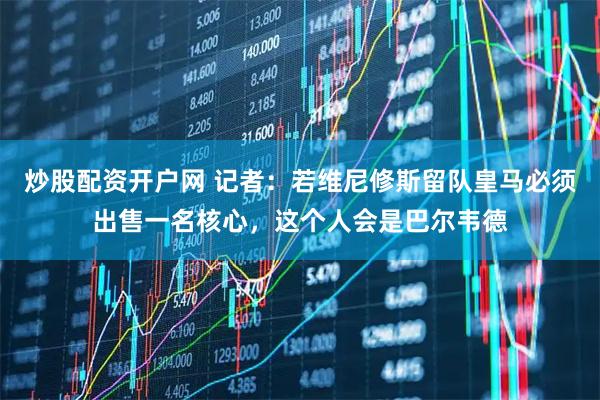 炒股配资开户网 记者：若维尼修斯留队皇马必须出售一名核心，这个人会是巴尔韦德